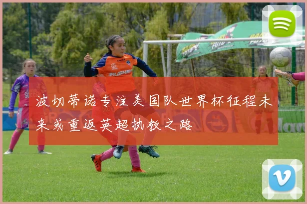 波切蒂诺专注美国队世界杯征程未来或重返英超执教之路