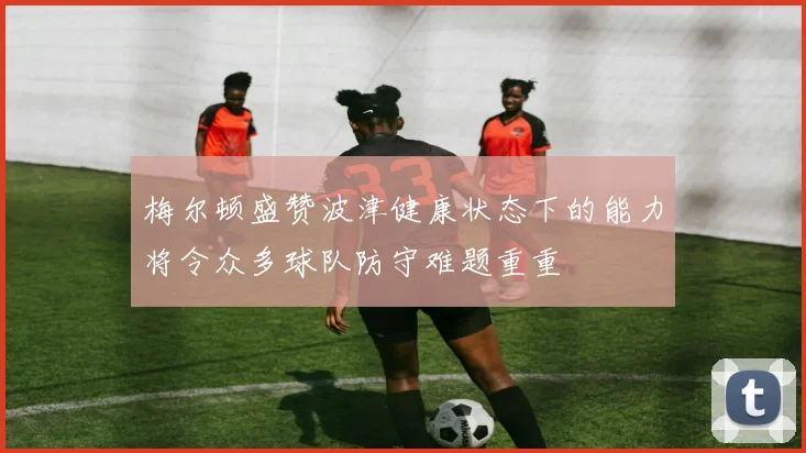 梅尔顿盛赞波津健康状态下的能力将令众多球队防守难题重重