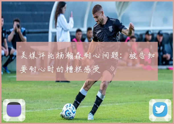 美媒评论杨瀚森耐心问题：被告知要耐心时的糟糕感受