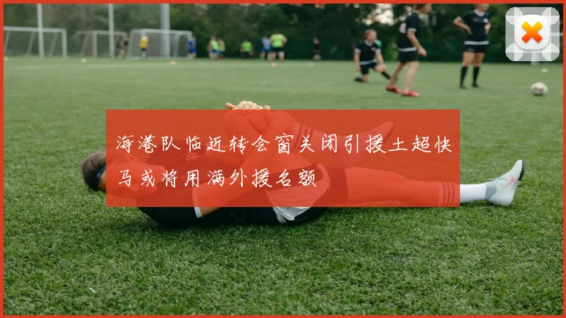 海港队临近转会窗关闭引援土超快马或将用满外援名额