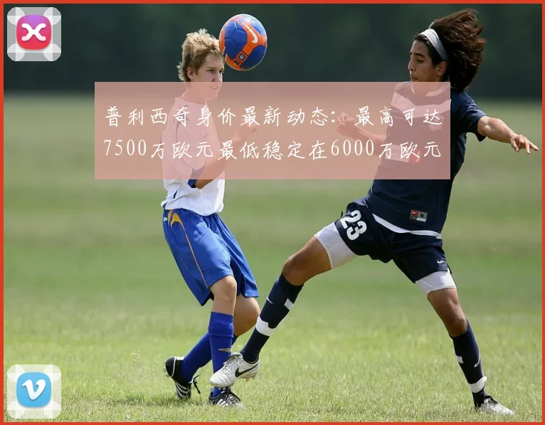 普利西奇身价最新动态：最高可达7500万欧元最低稳定在6000万欧元