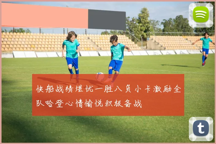 快船战绩堪忧一胜八负小卡激励全队哈登心情愉悦积极备战