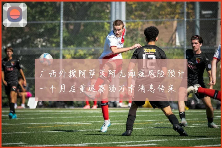 广西外援阿萨莫阿无瘫痪风险预计一个月后重返赛场万幸消息传来