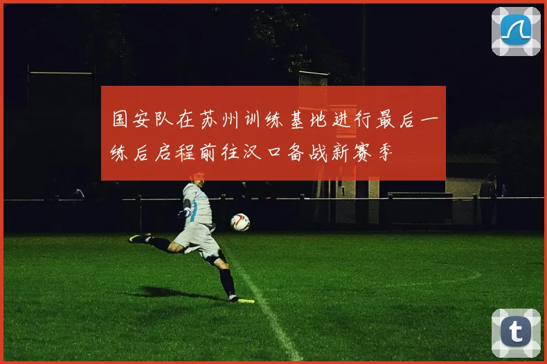 国安队在苏州训练基地进行最后一练后启程前往汉口备战新赛季