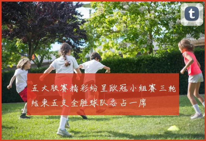 五大联赛精彩纷呈欧冠小组赛三轮结束五支全胜球队各占一席