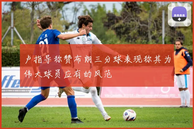 卢指导称赞布朗三分球表现称其为伟大球员应有的风范