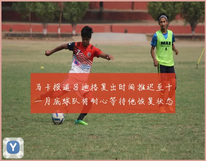 马卡报道吕迪格复出时间推迟至十一月底球队将耐心等待他恢复状态