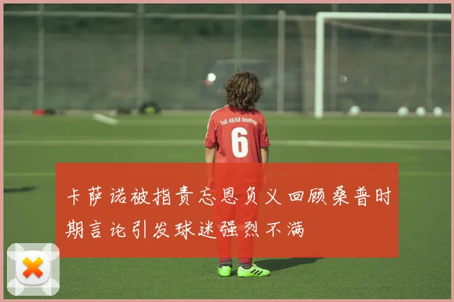 卡萨诺被指责忘恩负义回顾桑普时期言论引发球迷强烈不满