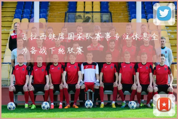 吉拉西缺席国家队赛事专注休息全力备战下轮联赛