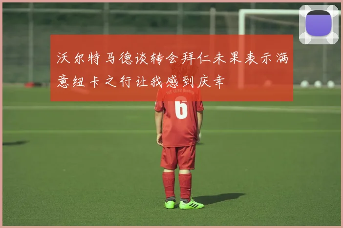 沃尔特马德谈转会拜仁未果表示满意纽卡之行让我感到庆幸