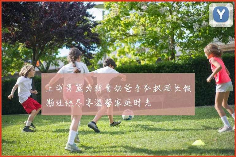 上海男篮为新晋奶爸李弘权延长假期让他尽享温馨家庭时光