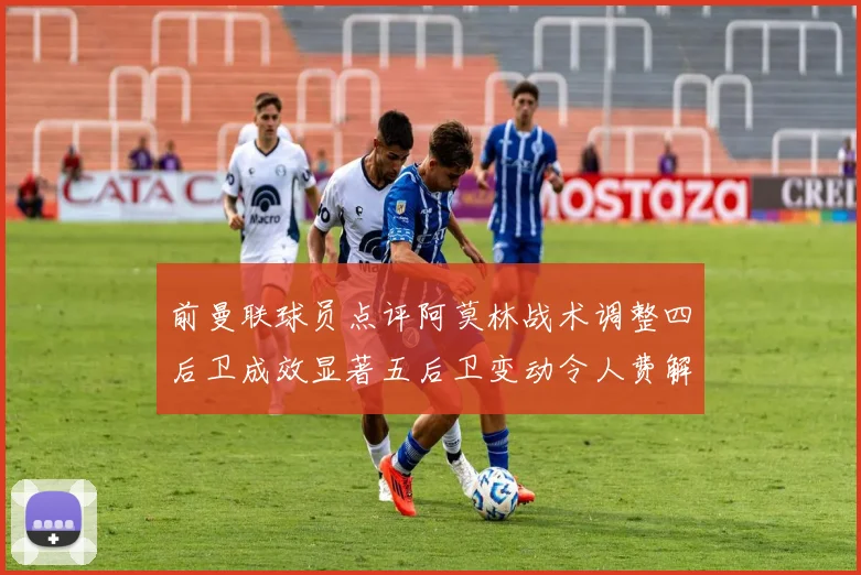 前曼联球员点评阿莫林战术调整四后卫成效显著五后卫变动令人费解