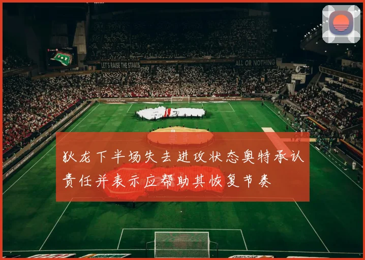 狄龙下半场失去进攻状态奥特承认责任并表示应帮助其恢复节奏