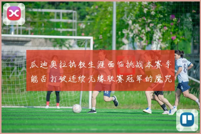 瓜迪奥拉执教生涯面临挑战本赛季能否打破连续无缘联赛冠军的魔咒
