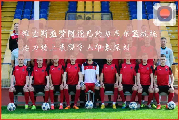 维金斯盛赞阿德巴约与韦尔篮板统治力场上表现令人印象深刻