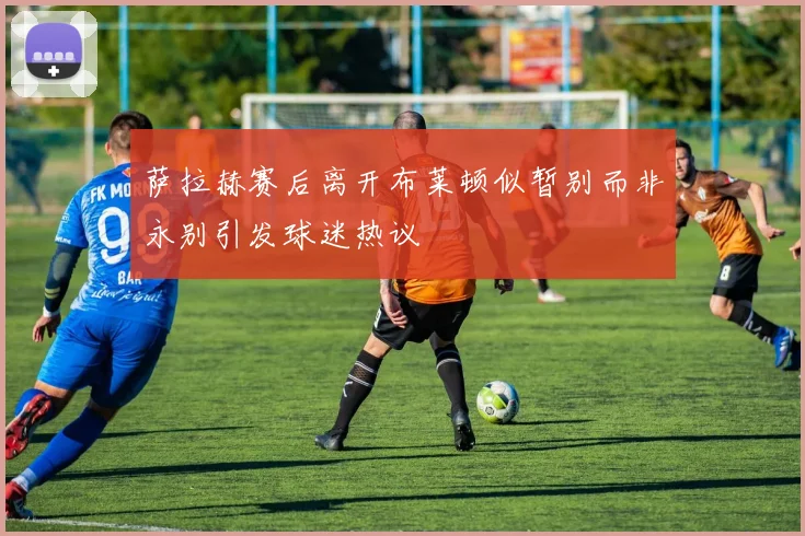 萨拉赫赛后离开布莱顿似暂别而非永别引发球迷热议