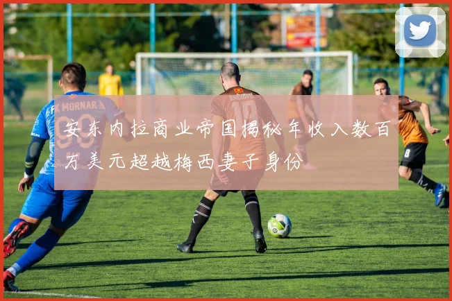 安东内拉商业帝国揭秘年收入数百万美元超越梅西妻子身份