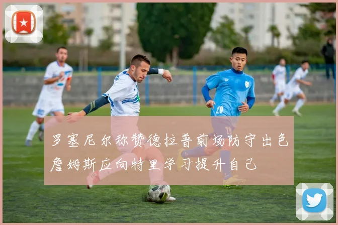 罗塞尼尔称赞德拉普前场防守出色詹姆斯应向特里学习提升自己