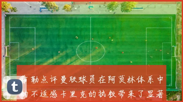 希勒点评曼联球员在阿莫林体系中的不适感卡里克的执教带来了显著变化