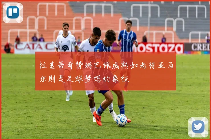 拉基蒂奇赞姆巴佩成熟如老将亚马尔则是足球梦想的象征