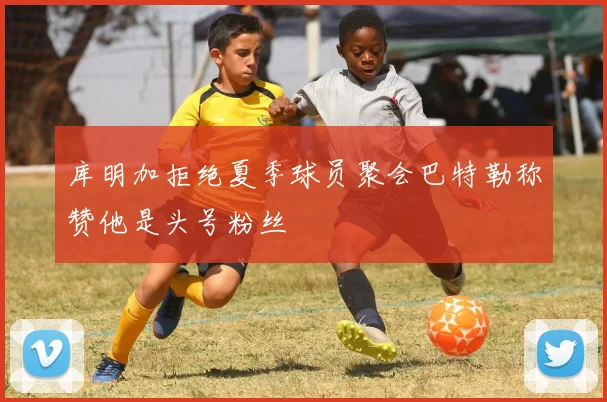 库明加拒绝夏季球员聚会巴特勒称赞他是头号粉丝