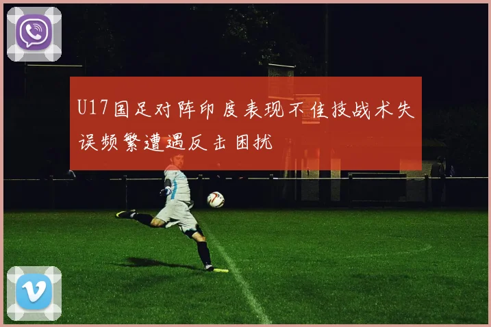 U17国足对阵印度表现不佳技战术失误频繁遭遇反击困扰
