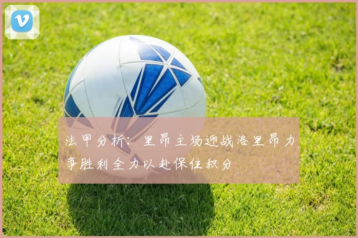 法甲分析：里昂主场迎战洛里昂力争胜利全力以赴保住积分