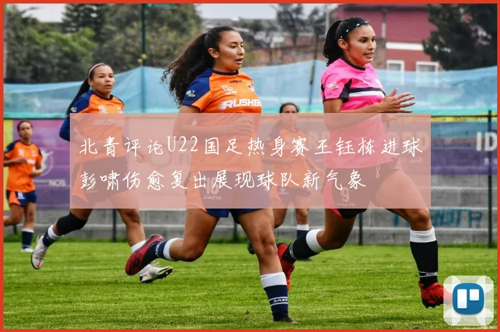 北青评论U22国足热身赛王钰栋进球彭啸伤愈复出展现球队新气象