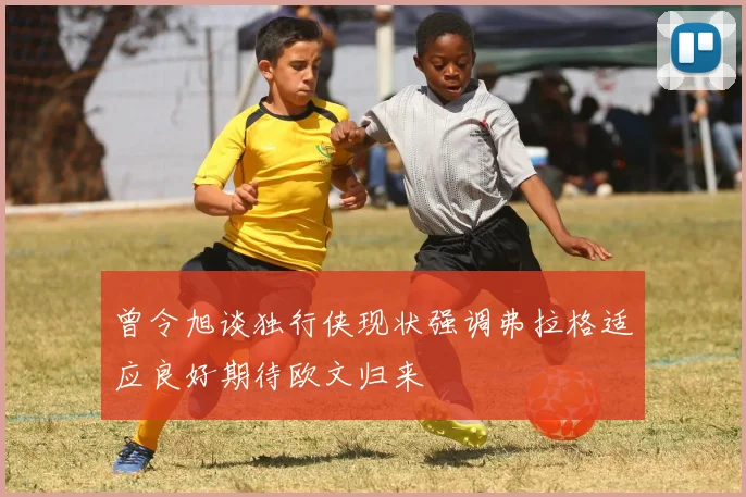 曾令旭谈独行侠现状强调弗拉格适应良好期待欧文归来