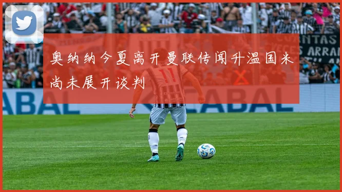 奥纳纳今夏离开曼联传闻升温国米尚未展开谈判