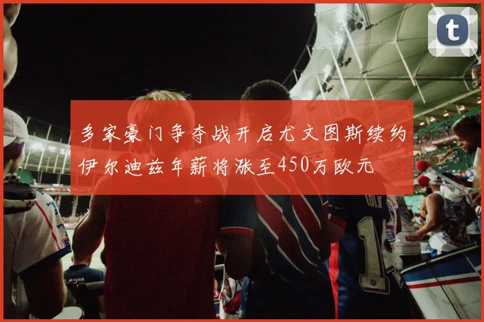 多家豪门争夺战开启尤文图斯续约伊尔迪兹年薪将涨至450万欧元