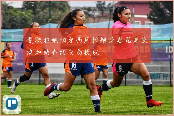 曼联拒绝切尔西用拉维亚恩昆库交换加纳乔的交易提议
