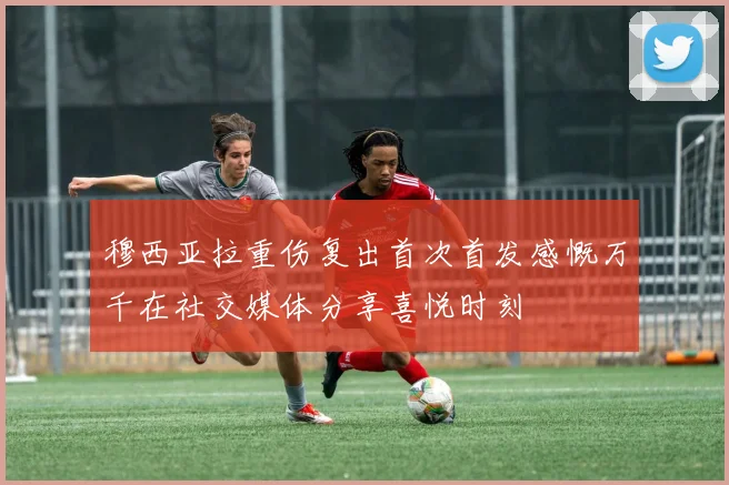穆西亚拉重伤复出首次首发感慨万千在社交媒体分享喜悦时刻