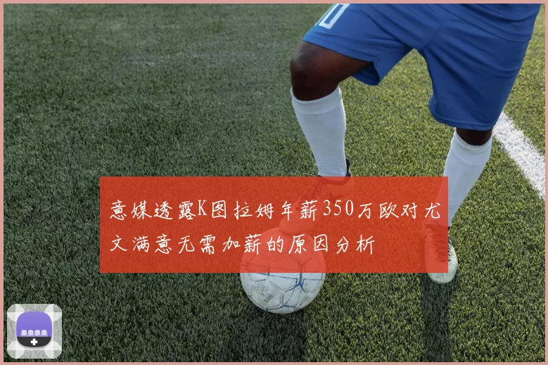 意媒透露K图拉姆年薪350万欧对尤文满意无需加薪的原因分析