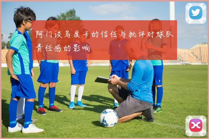 阿门谈乌度卡的信任与批评对球队责任感的影响