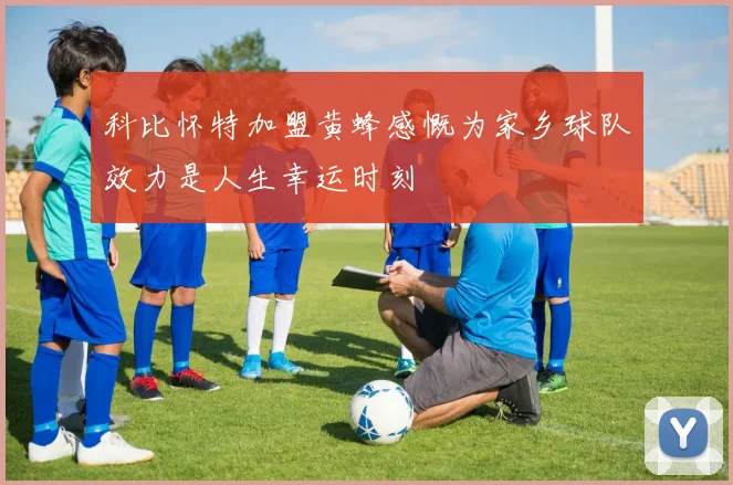 科比怀特加盟黄蜂感慨为家乡球队效力是人生幸运时刻