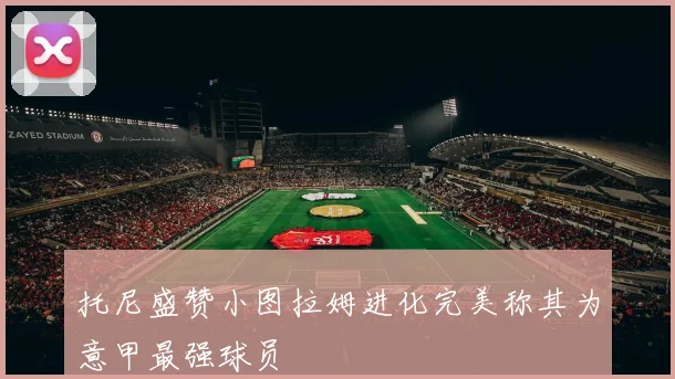 托尼盛赞小图拉姆进化完美称其为意甲最强球员