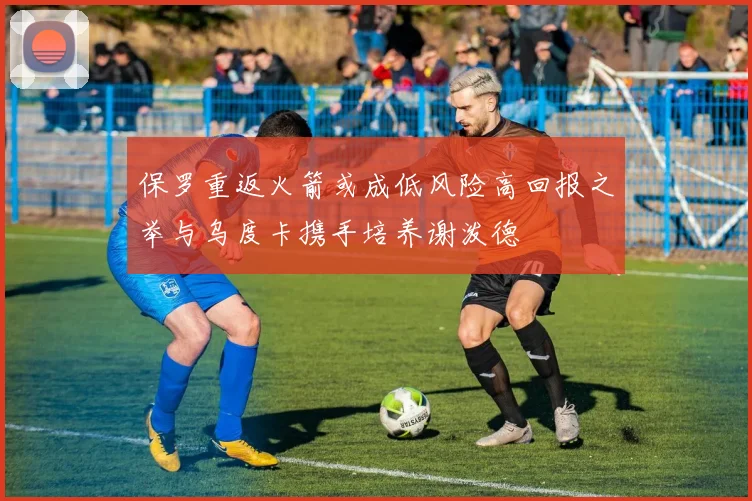 保罗重返火箭或成低风险高回报之举与乌度卡携手培养谢泼德
