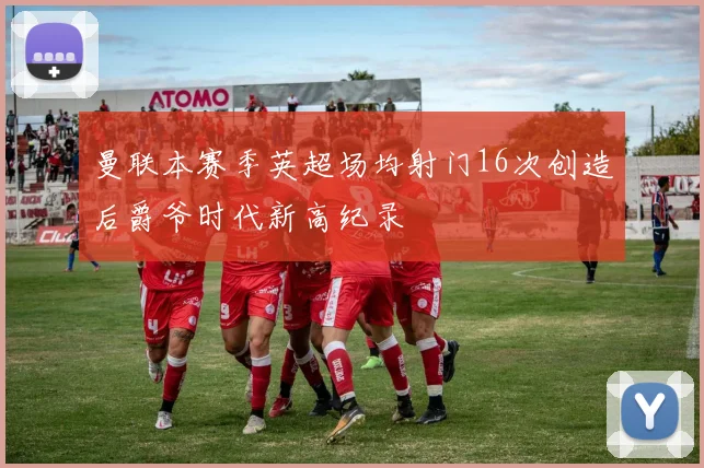 曼联本赛季英超场均射门16次创造后爵爷时代新高纪录